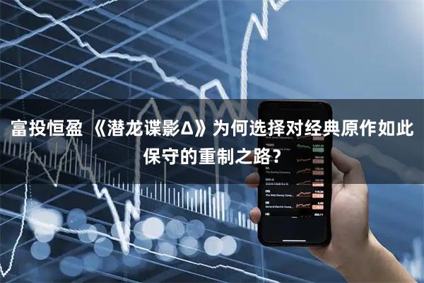 富投恒盈 《潜龙谍影Δ》为何选择对经典原作如此保守的重制之路？