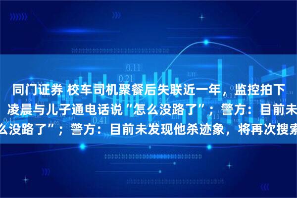 同门证券 校车司机聚餐后失联近一年，监控拍下其曾独自绕行约8公里，凌晨与儿子通电话说“怎么没路了”；警方：目前未发现他杀迹象，将再次搜索