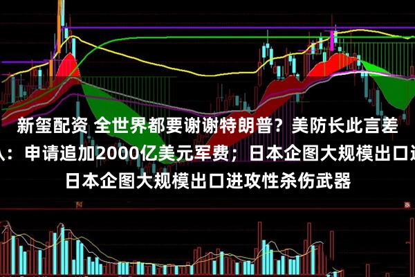新玺配资 全世界都要谢谢特朗普？美防长此言差矣！特朗普承认：申请追加2000亿美元军费；日本企图大规模出口进攻性杀伤武器
