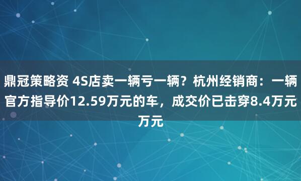 鼎冠策略资 4S店卖一辆亏一辆？杭州经销商：一辆官方指导价12.59万元的车，成交价已击穿8.4万元