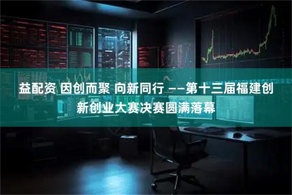 益配资 因创而聚 向新同行 ——第十三届福建创新创业大赛决赛圆满落幕