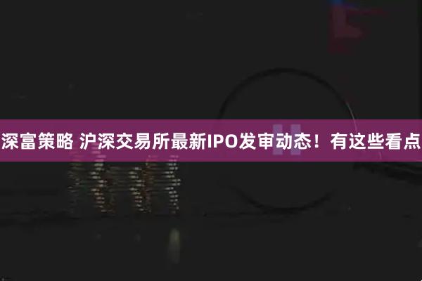 深富策略 沪深交易所最新IPO发审动态！有这些看点