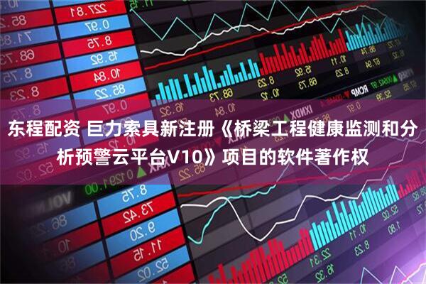 东程配资 巨力索具新注册《桥梁工程健康监测和分析预警云平台V10》项目的软件著作权