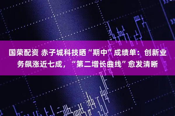 国荣配资 赤子城科技晒“期中”成绩单：创新业务飙涨近七成，“第二增长曲线”愈发清晰