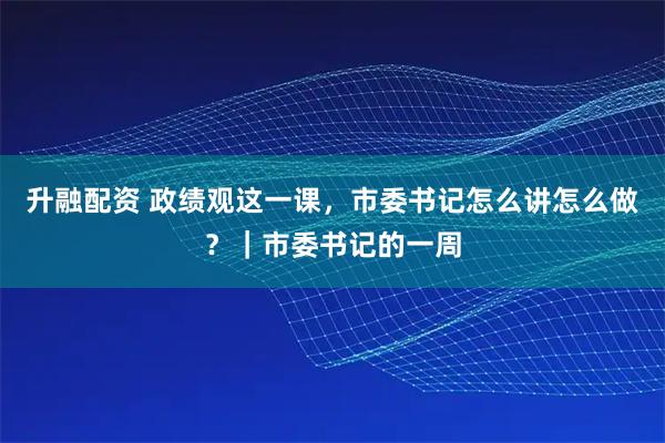 升融配资 政绩观这一课,市委书记怎么讲怎么做?|市委书记的一周