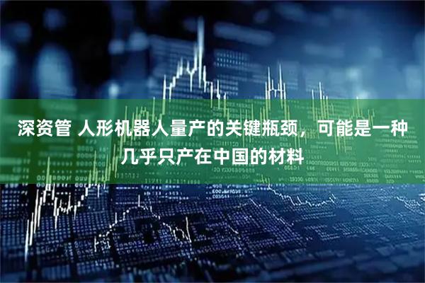 深资管 人形机器人量产的关键瓶颈，可能是一种几乎只产在中国的材料