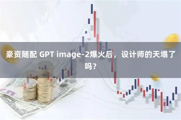 豪资随配 GPT image-2爆火后，设计师的天塌了吗？