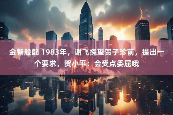 金智股配 1983年，谢飞探望贺子珍前，提出一个要求，贺小平：会受点委屈哦