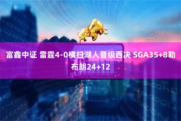 富鑫中证 雷霆4-0横扫湖人晋级西决 SGA35+8勒布朗24+12