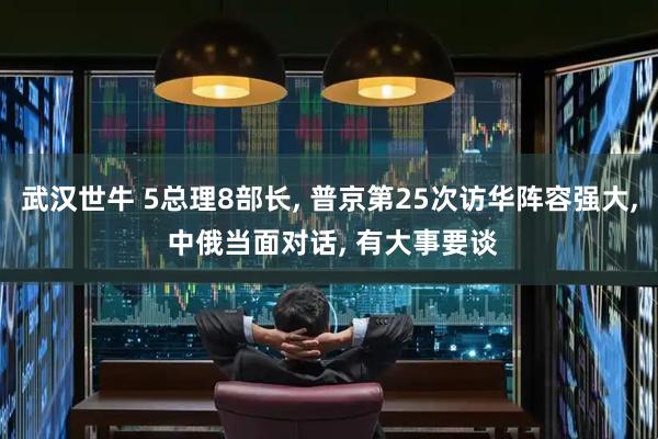 武汉世牛 5总理8部长, 普京第25次访华阵容强大, 中俄当面对话, 有大事要谈