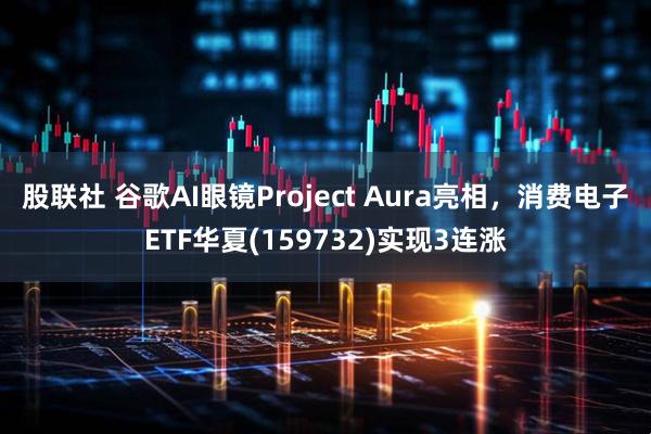 股联社 谷歌AI眼镜Project Aura亮相，消费电子ETF华夏(159732)实现3连涨