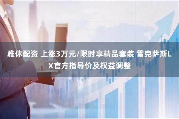雅休配资 上涨3万元/限时享精品套装 雷克萨斯LX官方指导价及权益调整