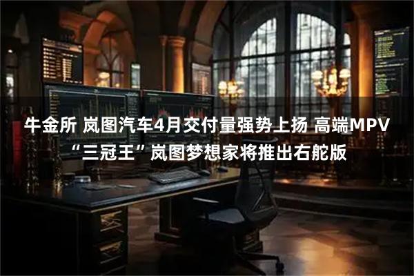 牛金所 岚图汽车4月交付量强势上扬 高端MPV“三冠王”岚图梦想家将推出右舵版
