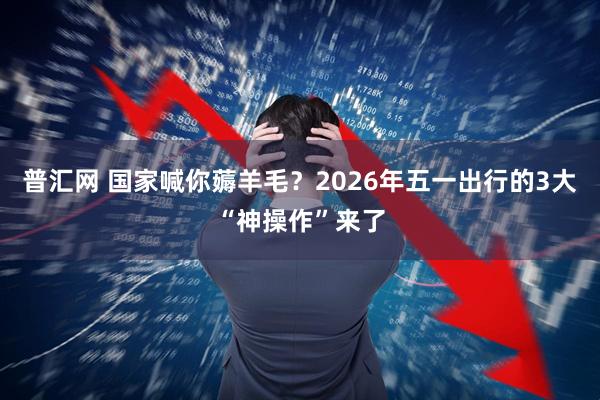 普汇网 国家喊你薅羊毛？2026年五一出行的3大“神操作”来了