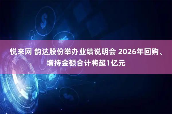悦来网 韵达股份举办业绩说明会 2026年回购、增持金额合计将超1亿元