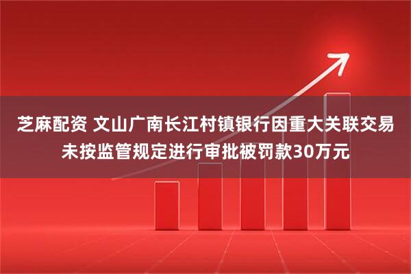 芝麻配资 文山广南长江村镇银行因重大关联交易未按监管规定进行审批被罚款30万元