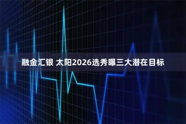 融金汇银 太阳2026选秀曝三大潜在目标
