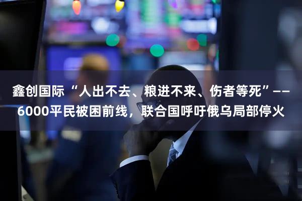 鑫创国际 “人出不去、粮进不来、伤者等死”——6000平民被困前线，联合国呼吁俄乌局部停火