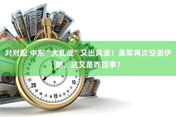 对对配 中东“大乱战”又出风波！美军再次空袭伊朗，这又是咋回事？