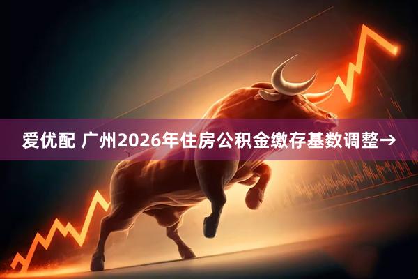 爱优配 广州2026年住房公积金缴存基数调整→